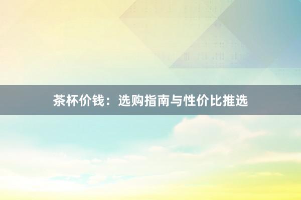 茶杯价钱:选购指南与性价比推选